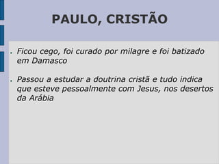 PAULO, CRISTÃO
● Ficou cego, foi curado por milagre e foi batizado
em Damasco
● Passou a estudar a doutrina cristã e tudo indica
que esteve pessoalmente com Jesus, nos desertos
da Arábia
 