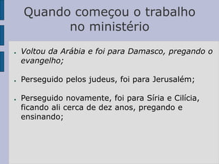 Quando começou o trabalho
no ministério
● Voltou da Arábia e foi para Damasco, pregando o
evangelho;
● Perseguido pelos judeus, foi para Jerusalém;
● Perseguido novamente, foi para Síria e Cilícia,
ficando ali cerca de dez anos, pregando e
ensinando;
 