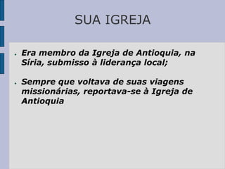 SUA IGREJA
● Era membro da Igreja de Antioquia, na
Síria, submisso à liderança local;
● Sempre que voltava de suas viagens
missionárias, reportava-se à Igreja de
Antioquia
 