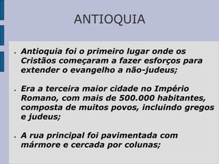 ANTIOQUIA
● Antioquia foi o primeiro lugar onde os
Cristãos começaram a fazer esforços para
extender o evangelho a não-judeus;
● Era a terceira maior cidade no Império
Romano, com mais de 500.000 habitantes,
composta de muitos povos, incluindo gregos
e judeus;
● A rua principal foi pavimentada com
mármore e cercada por colunas;
 