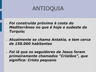ANTIOQUIA
● Foi construída próxima à costa do
Mediterrâneo no que é hoje o sudeste da
Turquia;
● Atualmente se chama Antakia, e tem cerca
de 150.000 habitantes
● Foi lá que os seguidores de Jesus foram
primeiramente chamados "Cristãos", que
significa: Cristo pequeno
 