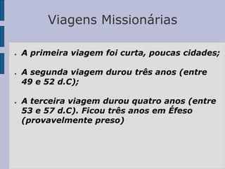 Viagens Missionárias
● A primeira viagem foi curta, poucas cidades;
● A segunda viagem durou três anos (entre
49 e 52 d.C);
● A terceira viagem durou quatro anos (entre
53 e 57 d.C). Ficou três anos em Éfeso
(provavelmente preso)
 