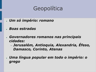 Geopolítica
● Um só império: romano
● Boas estradas
● Governadores romanos nas principais
cidades:
 Jerusalém, Antioquia, Alexandria, Éfeso,
Damasco, Corinto, Atenas
● Uma língua popular em todo o império: o
grego
 