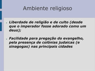 Ambiente religioso
● Liberdade de religião e de culto (desde
que o imperador fosse adorado como um
deus);
● Facilidade para pregação do evangelho,
pela presença de colônias judaicas (e
sinagogas) nas principais cidades
 