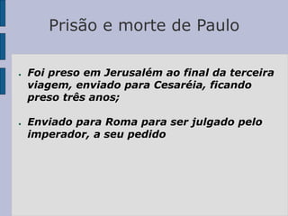 Prisão e morte de Paulo
● Foi preso em Jerusalém ao final da terceira
viagem, enviado para Cesaréia, ficando
preso três anos;
● Enviado para Roma para ser julgado pelo
imperador, a seu pedido
 