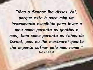 “Mas o Senhor lhe disse: Vai,
porque este é para mim um
instrumento escolhido para levar o
meu nome perante os gentios e
reis, bem como perante os filhos de
Israel; pois eu lhe mostrarei quanto
lhe importa sofrer pelo meu nome.”
(At 9:15,16)
 
