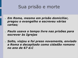 Sua prisão e morte
● Em Roma, mesmo em prisão domiciliar,
pregou o evangelho e escreveu várias
cartas;
● Paulo usava o tempo livre nas prisões para
escrever às Igrejas
● Solto, viajou e foi preso novamente, enviado
a Roma e decapitado como cidadão romano
no ano de 67 d.C
 