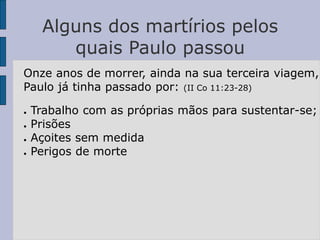 Alguns dos martírios pelos
quais Paulo passou
Onze anos de morrer, ainda na sua terceira viagem,
Paulo já tinha passado por: (II Co 11:23-28)
● Trabalho com as próprias mãos para sustentar-se;
● Prisões
● Açoites sem medida
● Perigos de morte
 