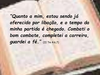 “Quanto a mim, estou sendo já
oferecido por libação, e o tempo da
minha partida é chegado. Combati o
bom combate, completei a carreira,
guardei a fé.” (II Tm 4:6,7)
 
