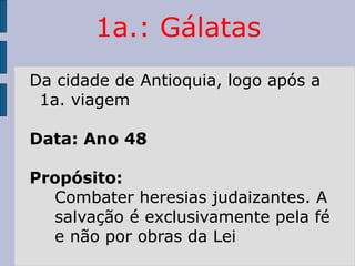 1a.: Gálatas
Da cidade de Antioquia, logo após a
1a. viagem
Data: Ano 48
Propósito:
Combater heresias judaizantes. A
salvação é exclusivamente pela fé
e não por obras da Lei
 