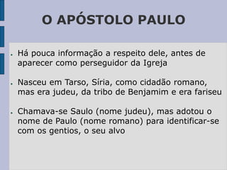O APÓSTOLO PAULO
● Há pouca informação a respeito dele, antes de
aparecer como perseguidor da Igreja
● Nasceu em Tarso, Síria, como cidadão romano,
mas era judeu, da tribo de Benjamim e era fariseu
● Chamava-se Saulo (nome judeu), mas adotou o
nome de Paulo (nome romano) para identificar-se
com os gentios, o seu alvo
 