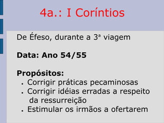 4a.: I Coríntios
De Éfeso, durante a 3ª viagem
Data: Ano 54/55
Propósitos:
● Corrigir práticas pecaminosas
● Corrigir idéias erradas a respeito
da ressurreição
● Estimular os irmãos a ofertarem
 