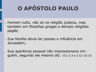 O APÓSTOLO PAULO
● Homem culto, não só na religião judaica, mas
também em filosofias gregas e demais religiões
pagãs;
● Sua família devia ter posses e influência em
Jerusalém;
● Sua aparência pessoal não impressionava nin-
guém, segundo ele mesmo diz: 1Co 2:3 e 2 Co 10:10
 