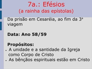 7a.: Efésios
(a rainha das epístolas)
Da prisão em Cesaréia, ao fim da 3ª
viagem
Data: Ano 58/59
Propósitos:
● A unidade e a santidade da Igreja
como Corpo de Cristo
● As bênçãos espirituais estão em Cristo
 