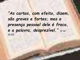 “As cartas, com efeito, dizem,
são graves e fortes; mas a
presença pessoal dele é fraca,
e a palavra, desprezível.” (2 Co
10:10)
 
