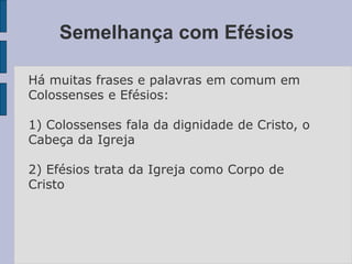 Semelhança com Efésios
Há muitas frases e palavras em comum em
Colossenses e Efésios:
1) Colossenses fala da dignidade de Cristo, o
Cabeça da Igreja
2) Efésios trata da Igreja como Corpo de
Cristo
 