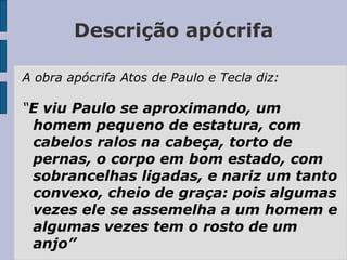 Descrição apócrifa
A obra apócrifa Atos de Paulo e Tecla diz:
“E viu Paulo se aproximando, um
homem pequeno de estatura, com
cabelos ralos na cabeça, torto de
pernas, o corpo em bom estado, com
sobrancelhas ligadas, e nariz um tanto
convexo, cheio de graça: pois algumas
vezes ele se assemelha a um homem e
algumas vezes tem o rosto de um
anjo”
 