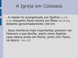 A Igreja em Colossos
● A cidade foi evangelizada por Epafras (1:7,8;
4:12) enquanto Paulo estava em Éfeso (At 19:10),
distante aproximadamente 150 km
● Seus membros mais importantes parecem ser
Filemom e sua família, assim como Epafras
(que estava preso em Roma, junto com Paulo,
na época - Fm 1:3)
 