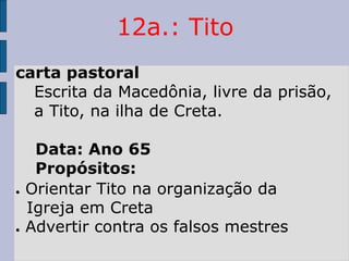 12a.: Tito
carta pastoral
Escrita da Macedônia, livre da prisão,
a Tito, na ilha de Creta.
Data: Ano 65
Propósitos:
● Orientar Tito na organização da
Igreja em Creta
● Advertir contra os falsos mestres
 