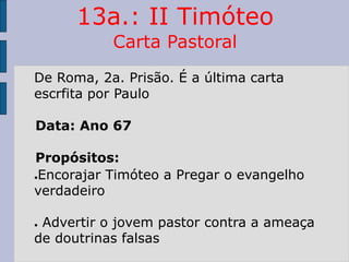 13a.: II Timóteo
Carta Pastoral
De Roma, 2a. Prisão. É a última carta
escrfita por Paulo
Data: Ano 67
Propósitos:
●Encorajar Timóteo a Pregar o evangelho
verdadeiro
● Advertir o jovem pastor contra a ameaça
de doutrinas falsas
 