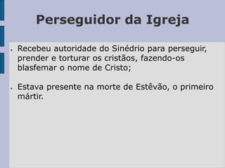 Perseguidor da Igreja
● Recebeu autoridade do Sinédrio para perseguir,
prender e torturar os cristãos, fazendo-os
blasfemar o nome de Cristo;
● Estava presente na morte de Estêvão, o primeiro
mártir.
 