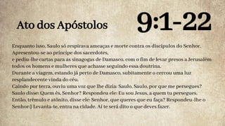 Enquanto isso, Saulo só respirava ameaças e morte contra os discípulos do Senhor.
Apresentou-se ao príncipe dos sacerdotes,
e pediu-lhe cartas para as sinagogas de Damasco, com o fim de levar presos a Jerusalém
todos os homens e mulheres que achasse seguindo essa doutrina.
Durante a viagem, estando já perto de Damasco, subitamente o cercou uma luz
resplandecente vinda do céu.
Caindo por terra, ouviu uma voz que lhe dizia: Saulo, Saulo, por que me persegues?
Saulo disse: Quem és, Senhor? Respondeu ele: Eu sou Jesus, a quem tu persegues.
Então, trêmulo e atônito, disse ele: Senhor, que queres que eu faça? Respondeu-lhe o
Senhor:} Levanta-te, entra na cidade. Aí te será dito o que deves fazer.
Ato dos Apóstolos 9:1-22
 