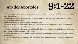 Os homens que o acompanhavam enchiam-se de espanto, pois ouviam perfeitamente a voz, mas
não viam ninguém.
Saulo levantou-se do chão. Abrindo, porém, os olhos, não via nada. Tomaram-no pela mão e o
introduziram em Damasco,
onde esteve três dias sem ver, sem comer nem beber.
Havia em Damasco um discípulo chamado Ananias. O Senhor, numa visão, lhe disse: Ananias!
Eis-me aqui, Senhor, respondeu ele.
O Senhor lhe ordenou: Levanta-te e vai à rua Direita, e pergunta em casa de Judas por um homem
de Tarso, chamado Saulo; ele está orando.
Ananias respondeu: Senhor, muitos já me falaram deste homem, quantos males fez aos teus fiéis
em Jerusalém.
E aqui ele tem poder dos príncipes dos sacerdotes para prender a todos aqueles que invocam o
teu nome.
Ato dos Apóstolos 9:1-22
 