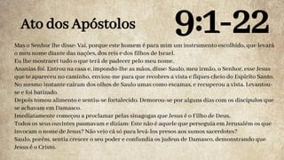 Mas o Senhor lhe disse: Vai, porque este homem é para mim um instrumento escolhido, que levará
o meu nome diante das nações, dos reis e dos filhos de Israel.
Eu lhe mostrarei tudo o que terá de padecer pelo meu nome.
Ananias foi. Entrou na casa e, impondo-lhe as mãos, disse: Saulo, meu irmão, o Senhor, esse Jesus
que te apareceu no caminho, enviou-me para que recobres a vista e fiques cheio do Espírito Santo.
No mesmo instante caíram dos olhos de Saulo umas como escamas, e recuperou a vista. Levantou-
se e foi batizado.
Depois tomou alimento e sentiu-se fortalecido. Demorou-se por alguns dias com os discípulos que
se achavam em Damasco.
Imediatamente começou a proclamar pelas sinagogas que Jesus é o Filho de Deus.
Todos os seus ouvintes pasmavam e diziam: Este não é aquele que perseguia em Jerusalém os que
invocam o nome de Jesus? Não veio cá só para levá-los presos aos sumos sacerdotes?
Saulo, porém, sentia crescer o seu poder e confundia os judeus de Damasco, demonstrando que
Jesus é o Cristo.
Ato dos Apóstolos 9:1-22
 