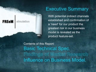 Executive Summary
                                With potenital indirect channels
                                established and confirmation of
FREeM   simulation
                                a 'need' for our product the
                                greatest risk in our business
                                model is revealed as the
                                product feature-set.

             Contents of this Report:
             Basic Technical Spec.
             Findings of Market Research
             Influence on Business Model.
 