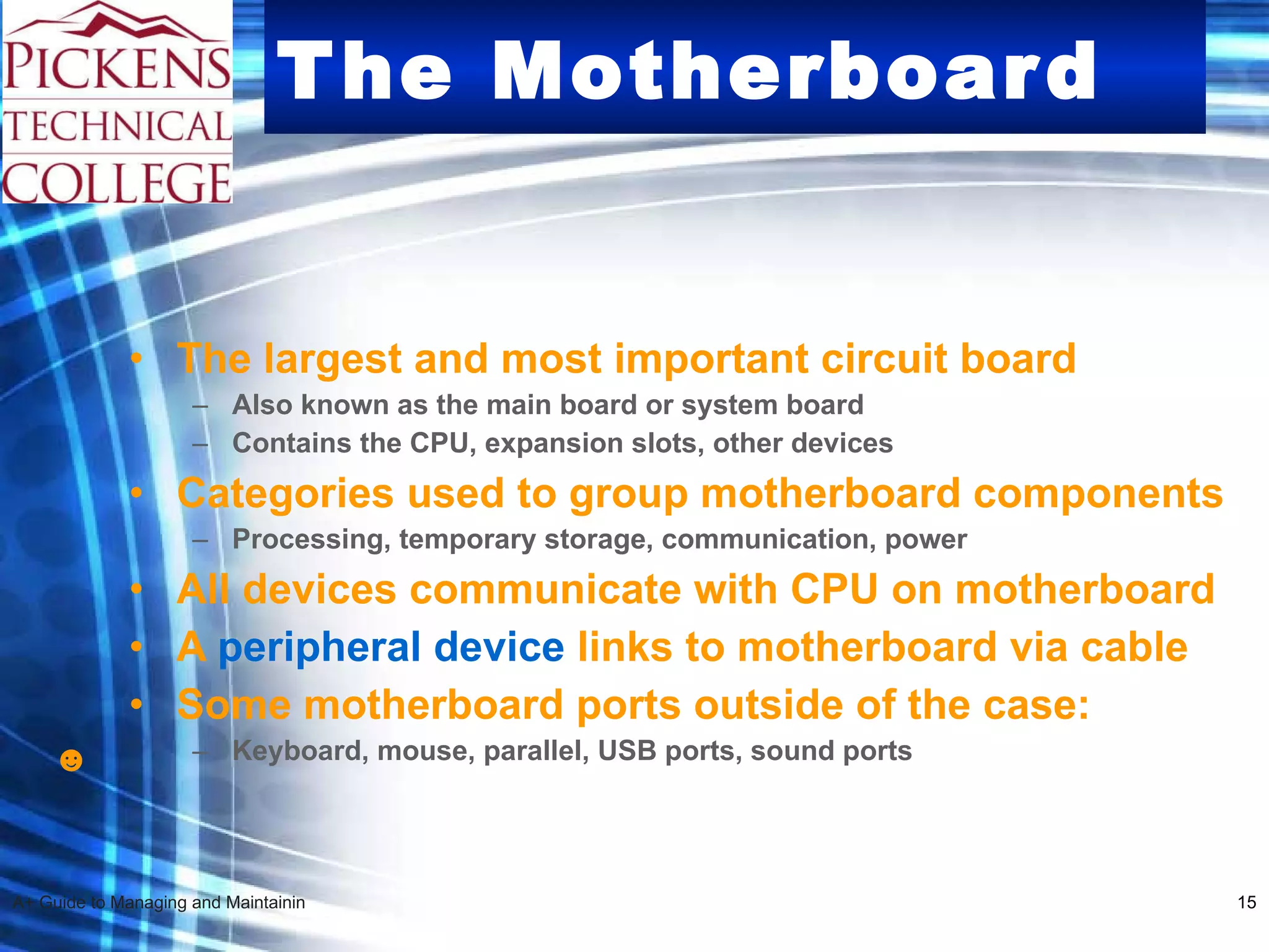 The Motherboard The largest and most important circuit board Also known as the main board or system board Contains the CPU, expansion slots, other devices Categories used to group motherboard components  Processing, temporary storage, communication, power All devices communicate with CPU on motherboard  A  peripheral device  links to motherboard via cable Some motherboard ports outside of the case: Keyboard, mouse, parallel, USB ports, sound ports ☻ 