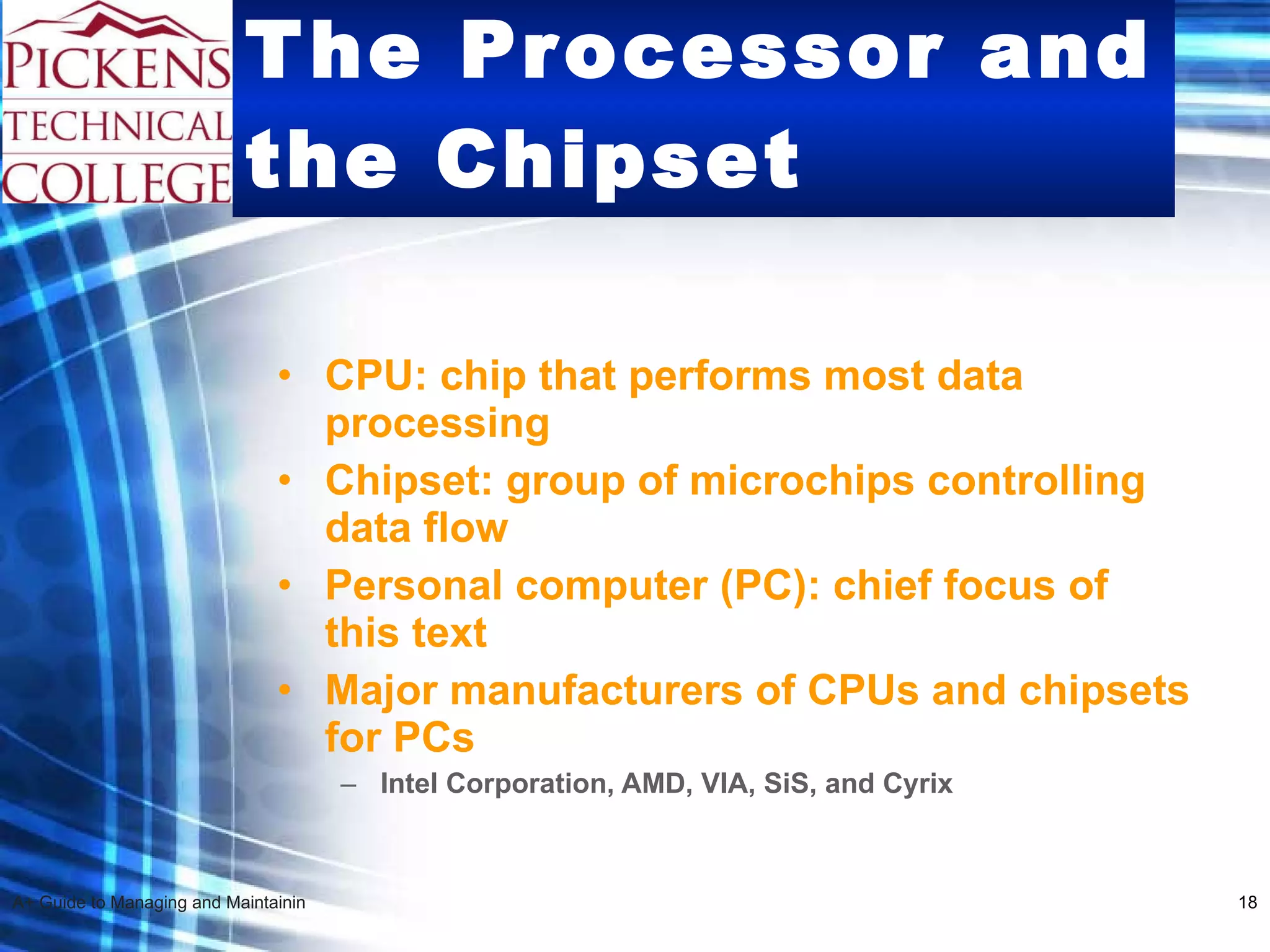 The Processor and the Chipset CPU: chip that performs most data processing Chipset: group of microchips controlling data flow Personal computer (PC): chief focus of this text Major manufacturers of CPUs and chipsets for PCs Intel Corporation, AMD, VIA, SiS, and Cyrix 