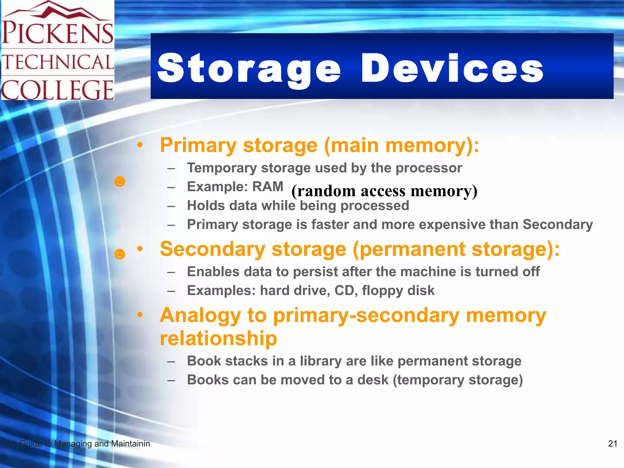 Storage Devices Primary storage (main memory): Temporary storage used by the processor Example: RAM  Holds data while being processed Primary storage is faster and more expensive than Secondary Secondary storage (permanent storage): Enables data to persist after the machine is turned off Examples: hard drive, CD, floppy disk Analogy to primary-secondary memory relationship Book stacks in a library are like permanent storage Books can be moved to a desk (temporary storage) ☻ ☻ (random access memory) 