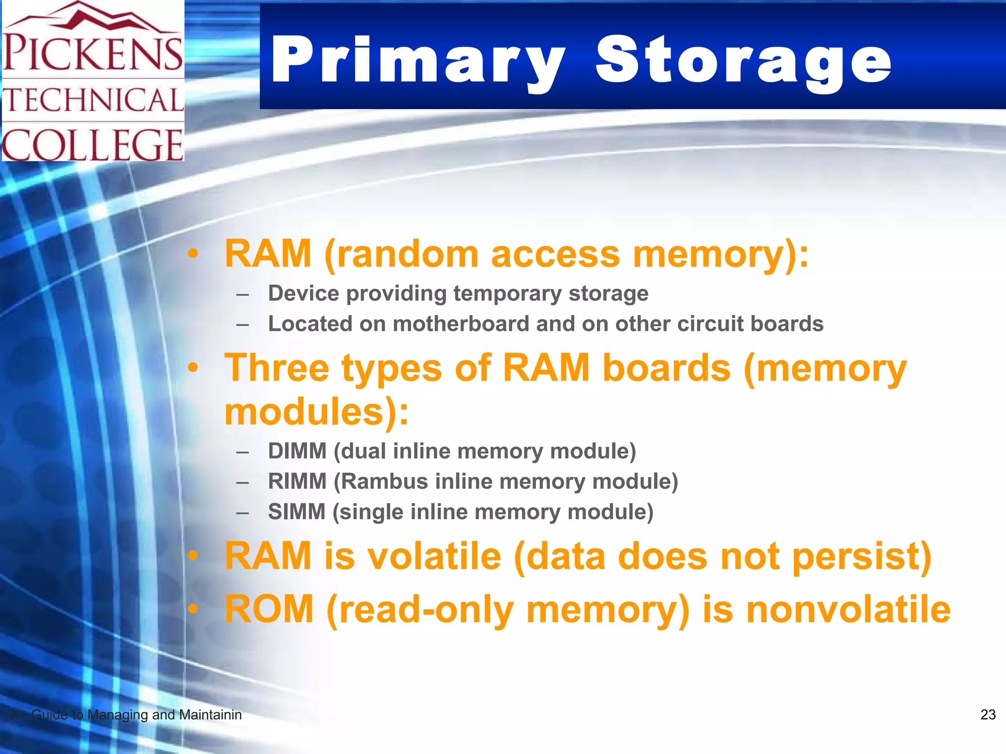 Primary Storage RAM (random access memory): Device providing temporary storage Located on motherboard and on other circuit boards Three types of RAM boards (memory modules): DIMM (dual inline memory module) RIMM (Rambus inline memory module) SIMM (single inline memory module) RAM is volatile (data does not persist) ROM (read-only memory) is nonvolatile   