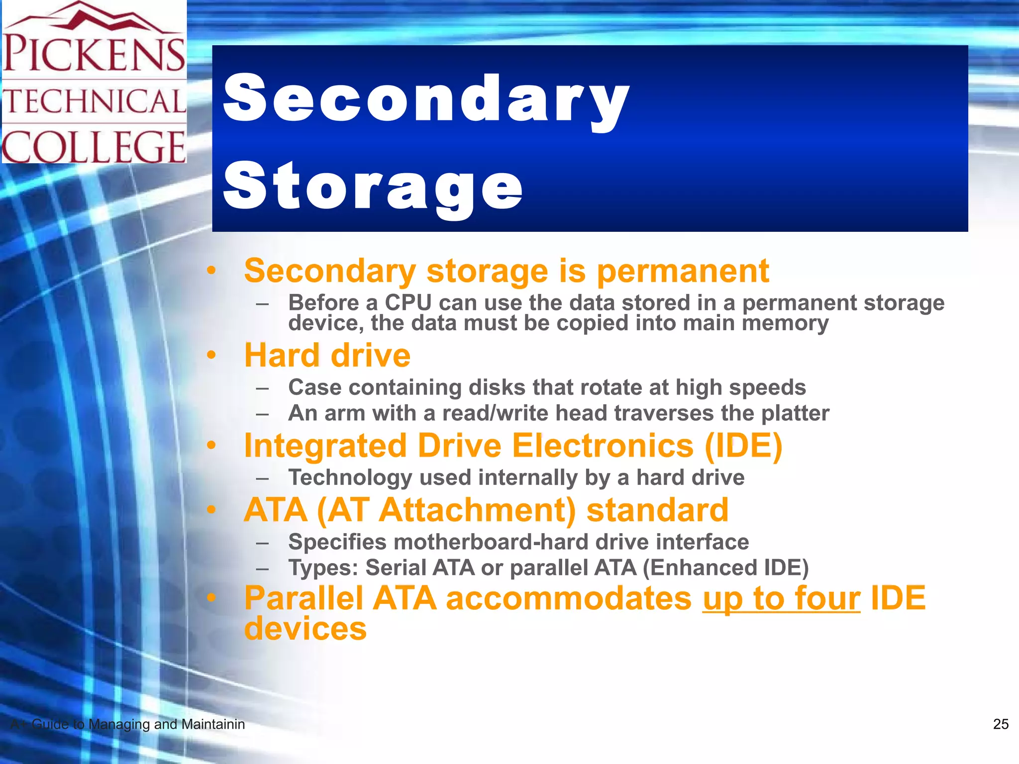 Secondary Storage Secondary storage is permanent Before a CPU can use the data stored in a permanent storage device, the data must be copied into main memory   Hard drive Case containing disks that rotate at high speeds An arm with a read/write head traverses the platter Integrated Drive Electronics (IDE) Technology used internally by a hard drive ATA (AT Attachment) standard Specifies motherboard-hard drive interface  Types: Serial ATA or parallel ATA (Enhanced IDE) Parallel ATA accommodates  up to four  IDE devices   