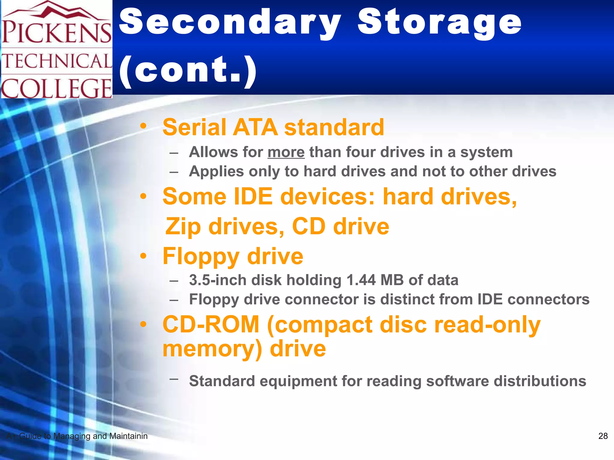 Secondary Storage (cont.) Serial ATA standard   Allows for  more  than four drives in a system  Applies only to hard drives and not to other drives Some IDE devices: hard drives,  Zip drives, CD drive Floppy drive 3.5-inch disk holding 1.44 MB of data Floppy drive connector is distinct from IDE connectors CD-ROM (compact disc read-only memory) drive Standard equipment for reading software distributions   
