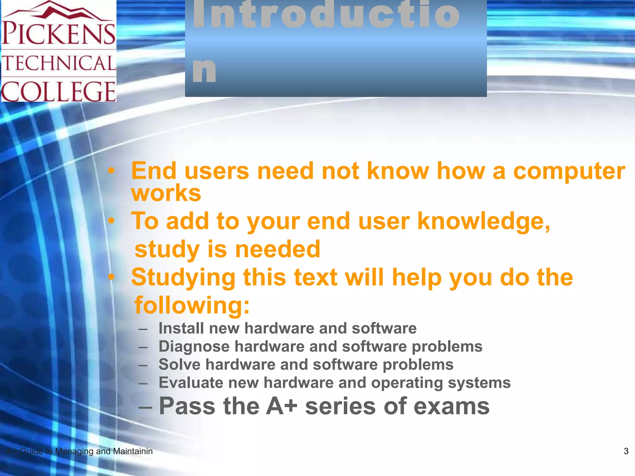 Introduction End users need not know how a computer works To add to your end user knowledge,  study is needed  Studying this text will help you do the  following: Install new hardware and software  Diagnose hardware and software problems Solve hardware and software problems Evaluate new hardware and operating systems Pass the A+ series of exams 