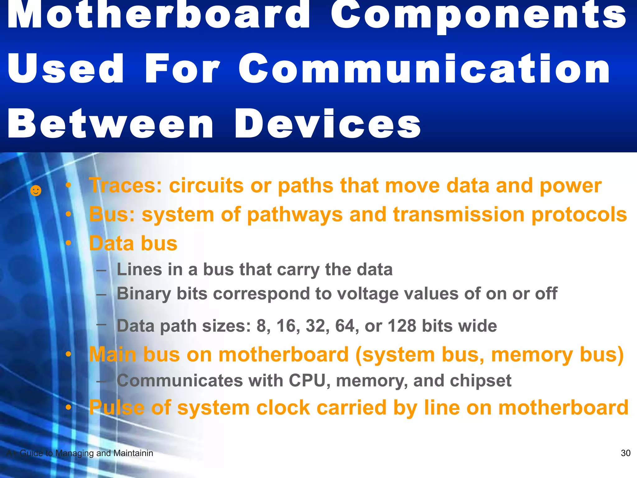 Motherboard Components Used For Communication Between Devices   Traces: circuits or paths that move data and power Bus: system of pathways and transmission protocols Data bus Lines in a bus that carry the data Binary bits correspond to voltage values of on or off Data path sizes: 8, 16, 32, 64, or 128 bits wide   Main bus on motherboard (system bus, memory bus)  Communicates with CPU, memory, and chipset Pulse of system clock carried by line on motherboard ☻ 