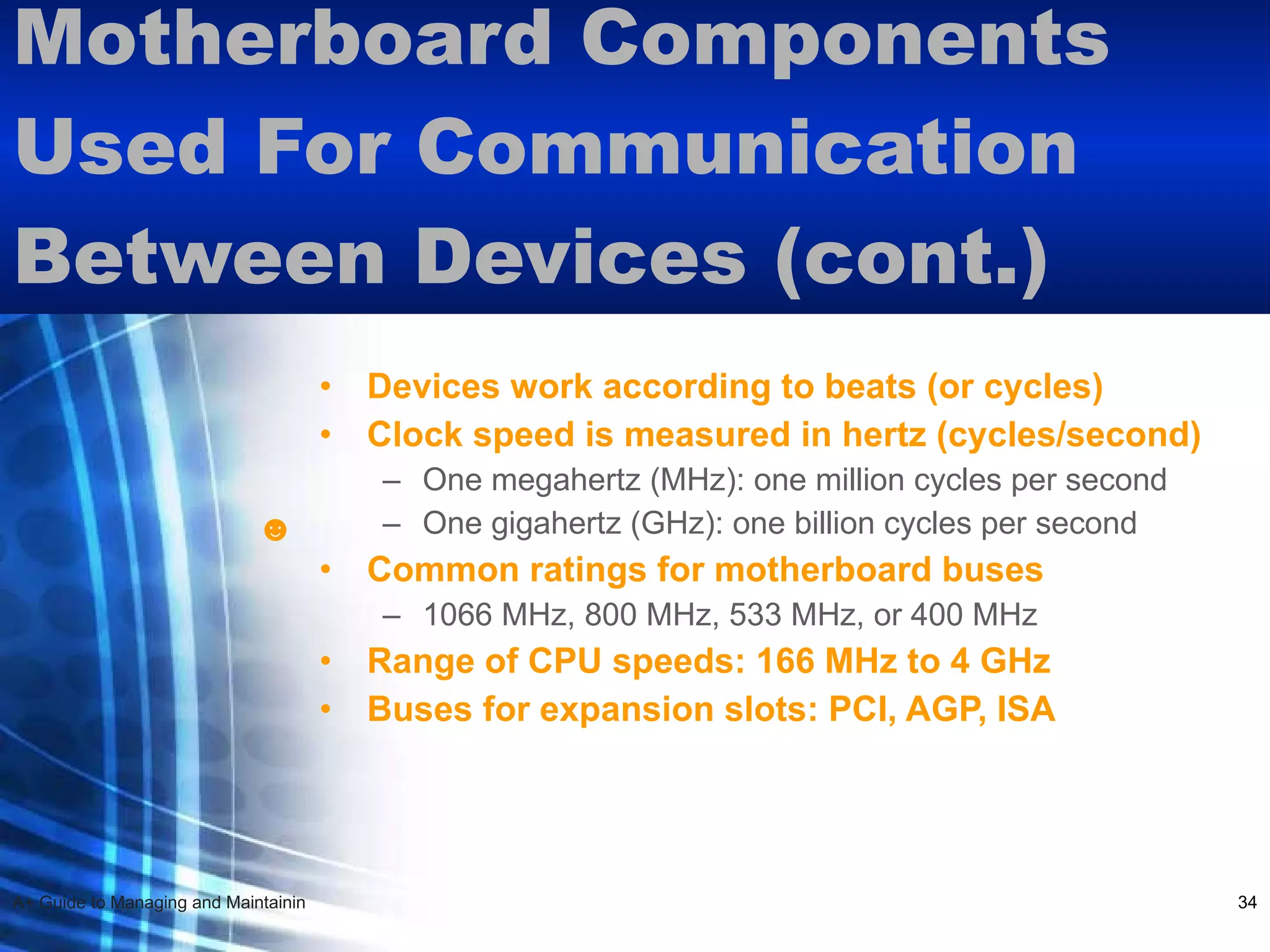 Motherboard Components Used For Communication Between Devices (cont.)  Devices work according to beats (or cycles) Clock speed is measured in hertz (cycles/second)   One megahertz (MHz): one million cycles per second One gigahertz (GHz): one billion cycles per second Common ratings for motherboard buses 1066 MHz, 800 MHz, 533 MHz, or 400 MHz Range of CPU speeds: 166 MHz to 4 GHz Buses for expansion slots: PCI, AGP, ISA   ☻ 