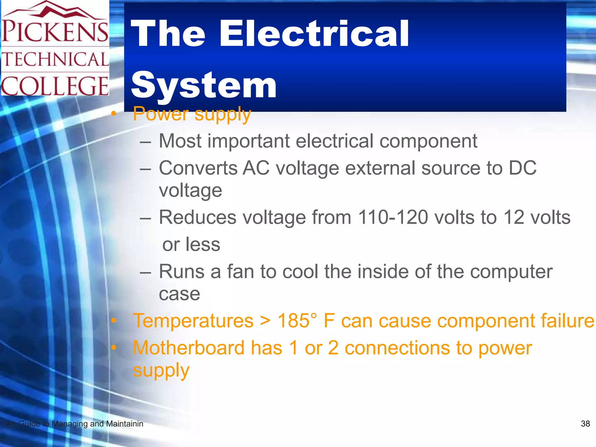 The Electrical System Power supply Most important electrical component Converts AC voltage external source to DC voltage  Reduces voltage from 110-120 volts to 12 volts  or less Runs a fan to cool the inside of the computer case Temperatures > 185 °  F can cause component failure Motherboard has 1 or 2 connections to power supply 