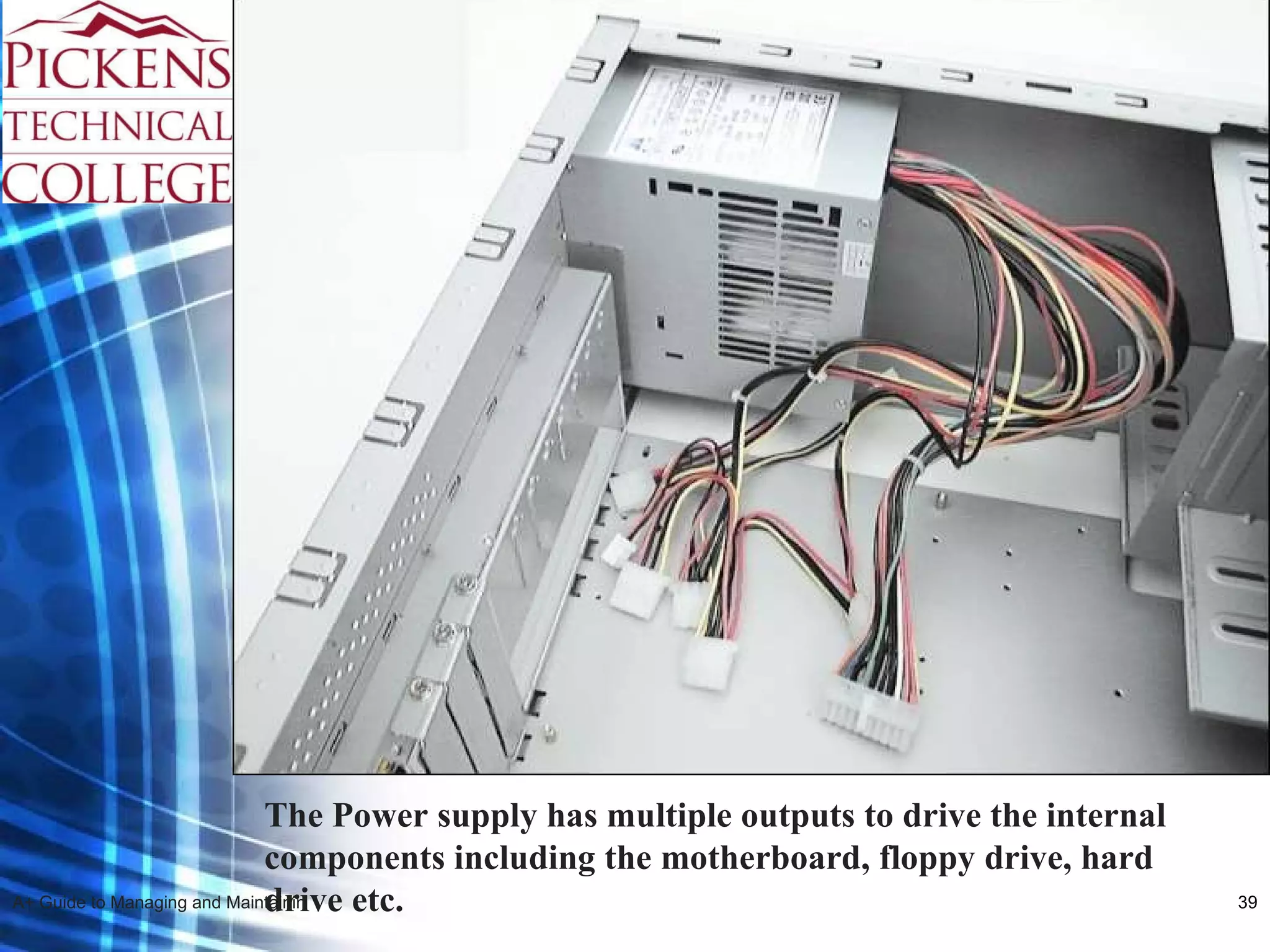 The Power supply has multiple outputs to drive the internal components including the motherboard, floppy drive, hard drive etc. 