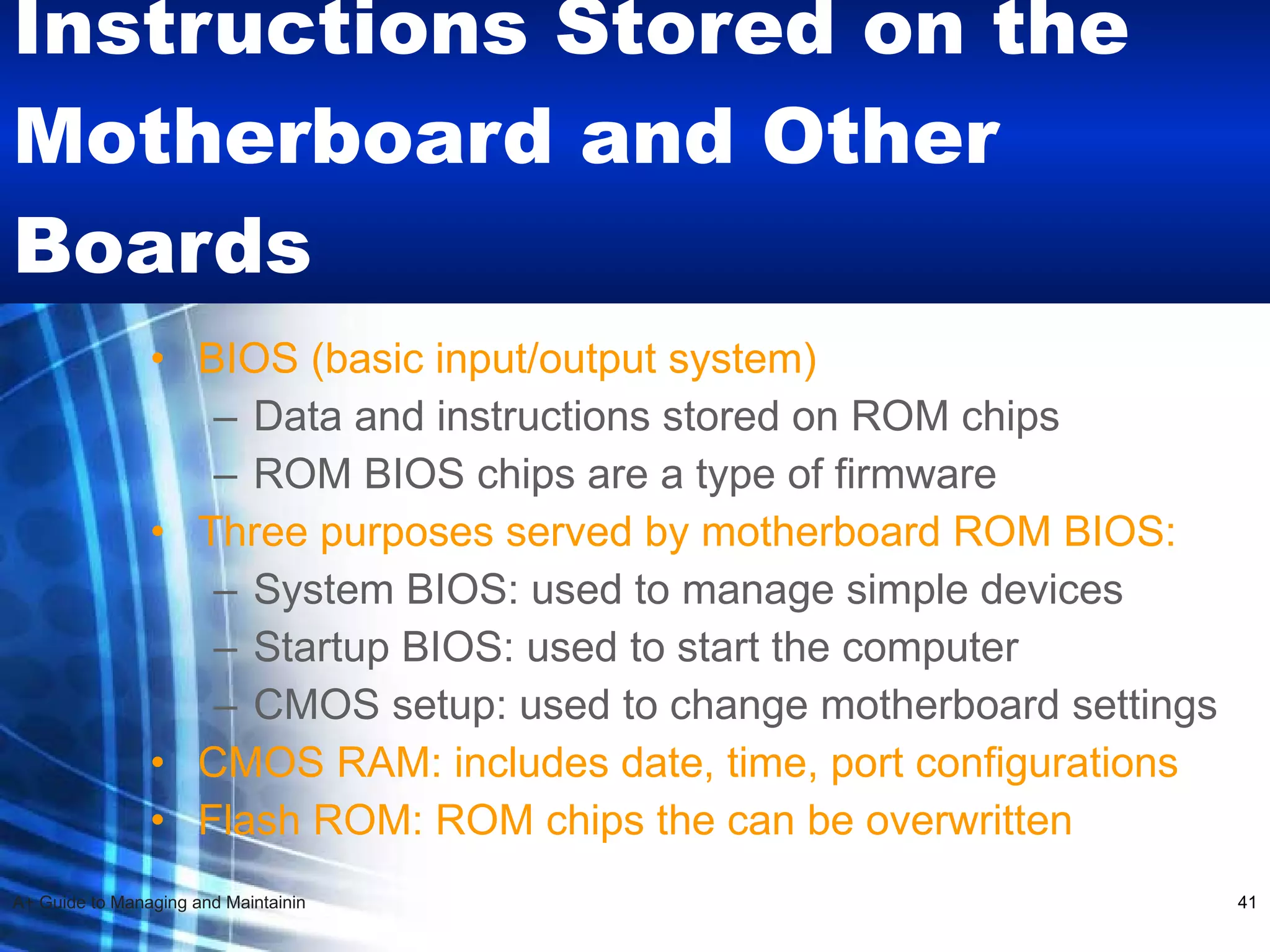 Instructions Stored on the Motherboard and Other Boards BIOS (basic input/output system) Data and instructions stored on ROM chips ROM BIOS chips are a type of firmware Three purposes served by motherboard ROM BIOS: System BIOS: used to manage simple devices Startup BIOS: used to start the computer CMOS setup: used to change motherboard settings CMOS RAM: includes date, time, port configurations Flash ROM: ROM chips the can be overwritten 