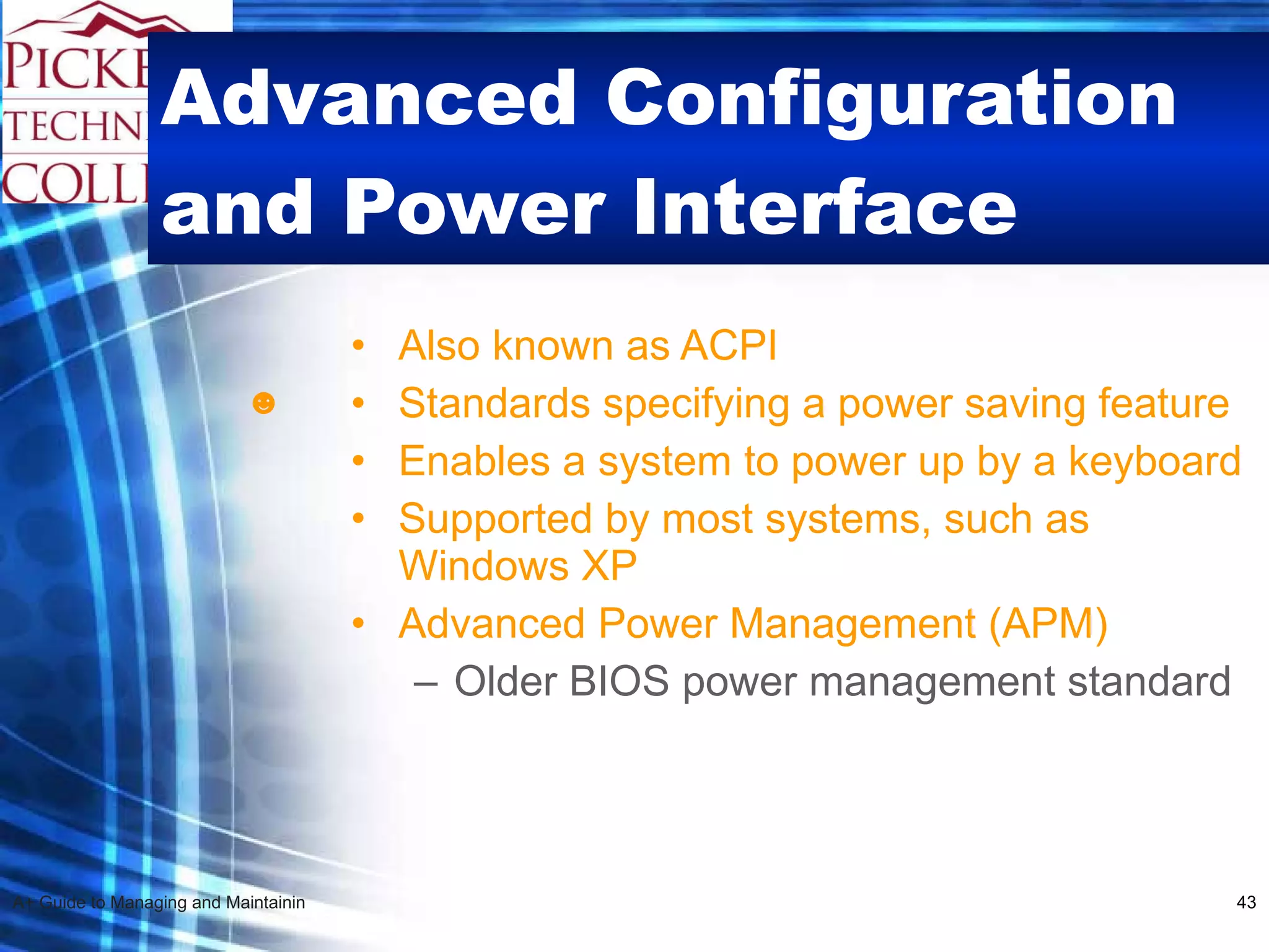 Advanced Configuration and Power Interface Also known as ACPI  Standards specifying a power saving feature Enables a system to power up by a keyboard  Supported by most systems, such as Windows XP Advanced Power Management (APM) Older BIOS power management standard ☻ 