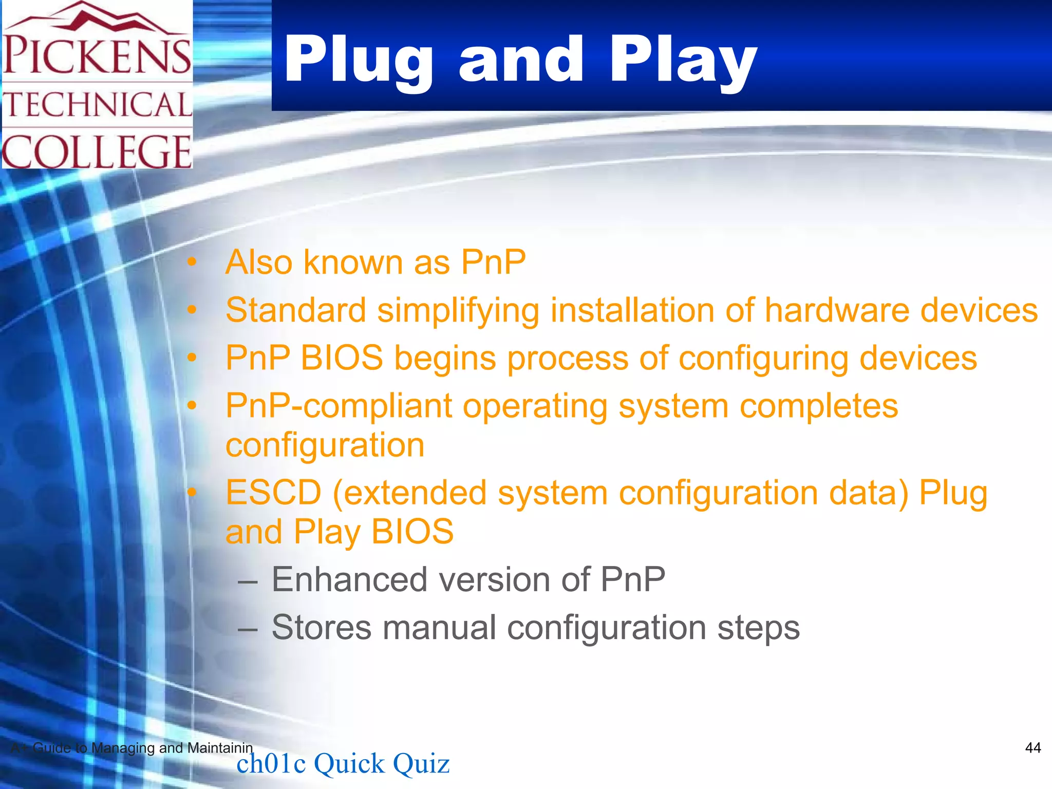 Plug and Play Also known as PnP Standard simplifying installation of hardware devices PnP BIOS begins process of configuring devices PnP-compliant operating system completes configuration ESCD (extended system configuration data) Plug and Play BIOS Enhanced version of PnP Stores manual configuration steps  ch01c Quick Quiz 