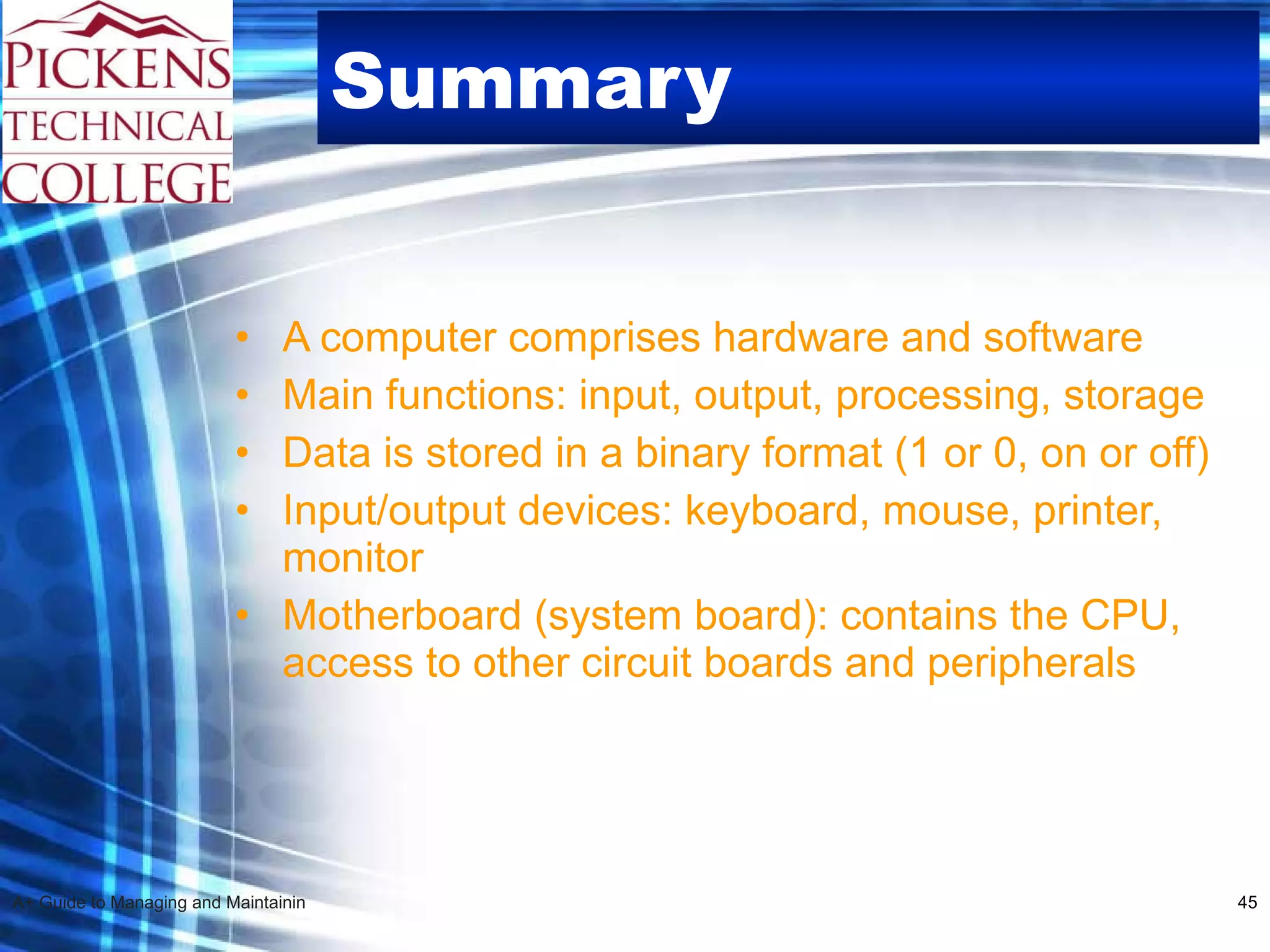 Summary   A computer comprises hardware and software Main functions: input, output, processing, storage Data is stored in a binary format (1 or 0, on or off) Input/output devices: keyboard, mouse, printer, monitor Motherboard (system board): contains the CPU, access to other circuit boards and peripherals 