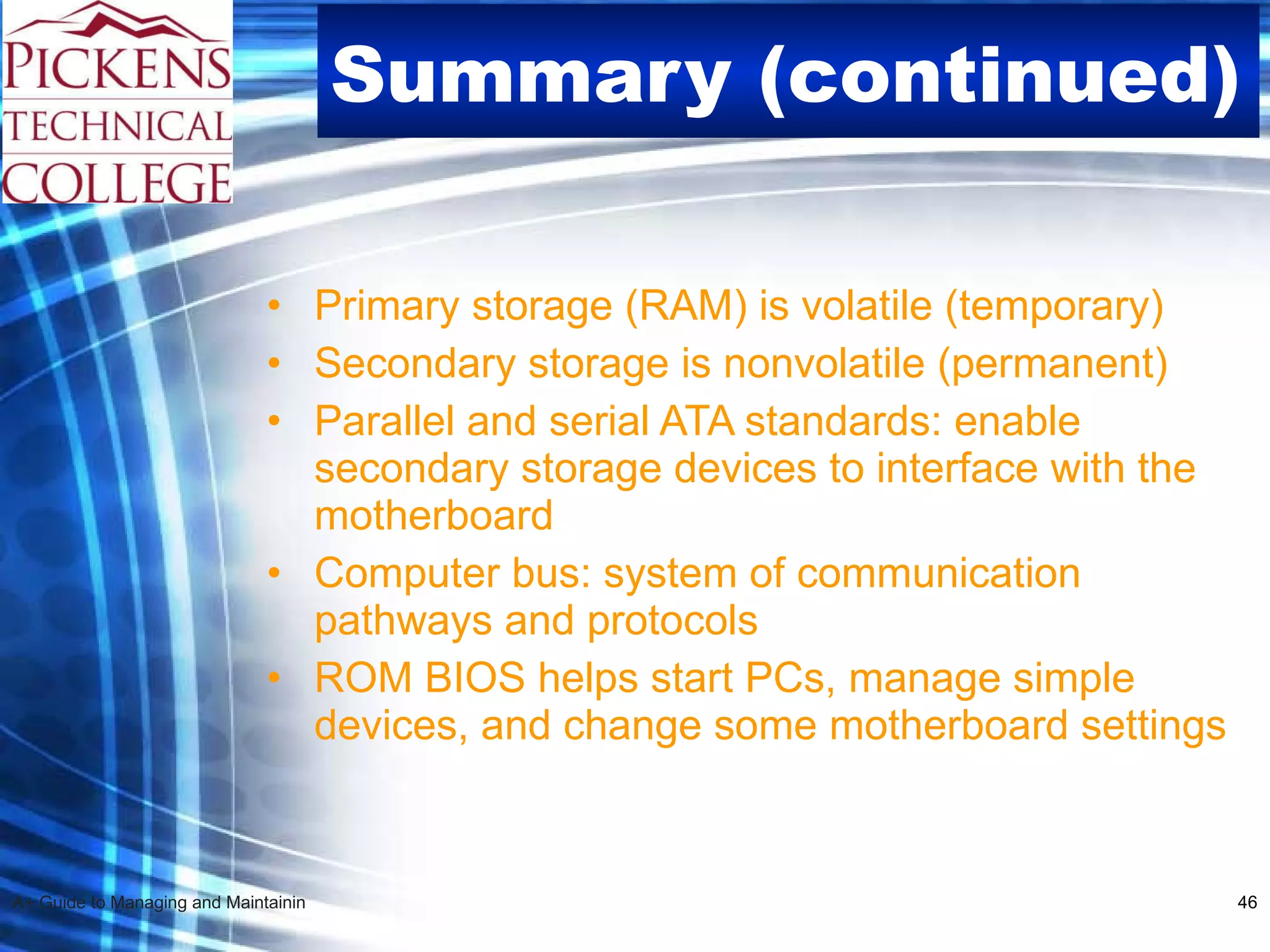 Summary (continued) Primary storage (RAM) is volatile (temporary) Secondary storage is nonvolatile (permanent) Parallel and serial ATA standards: enable secondary storage devices to interface with the motherboard  Computer bus: system of communication pathways and protocols  ROM BIOS helps start PCs, manage simple devices, and change some motherboard settings 