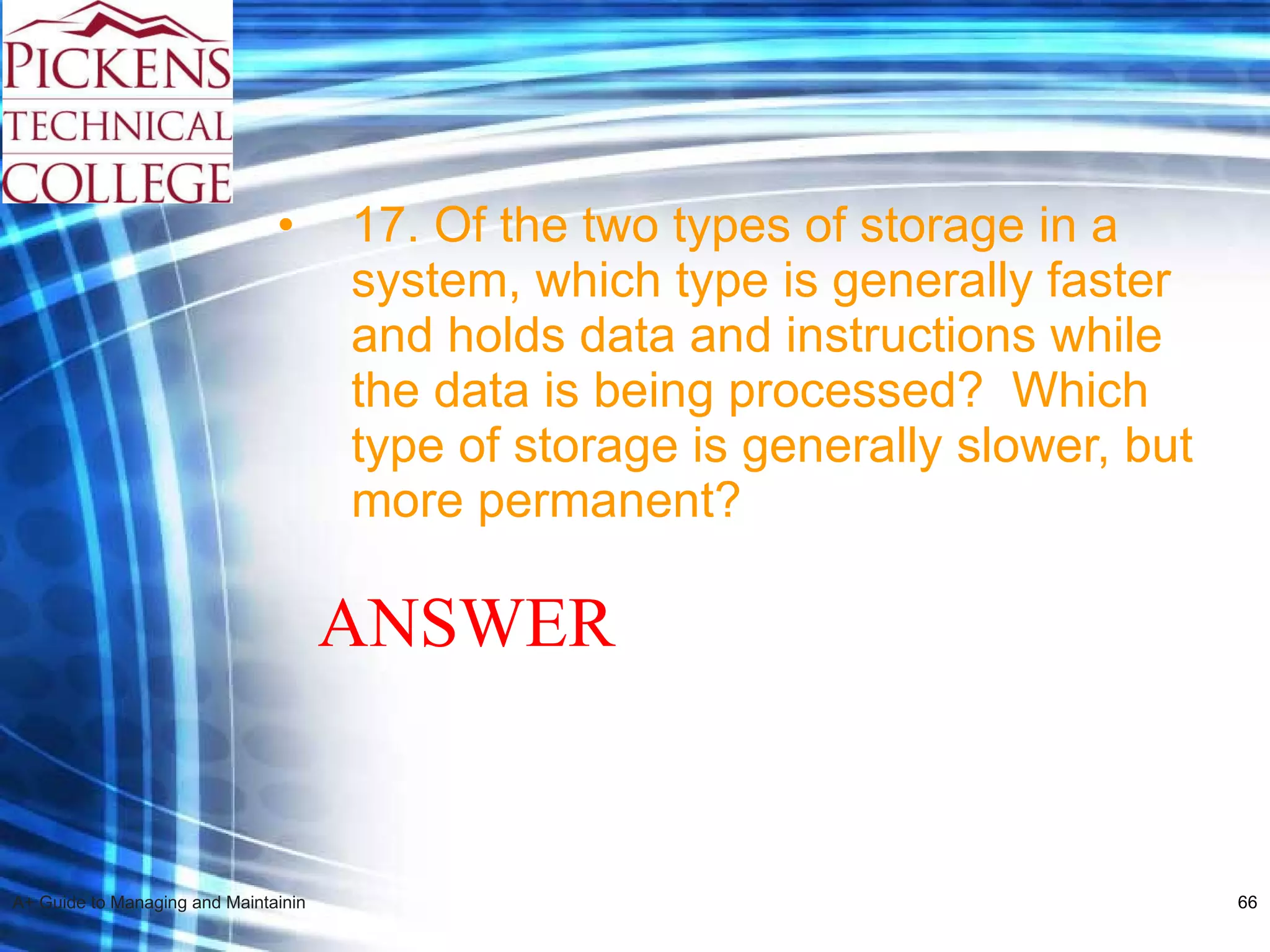 17. Of the two types of storage in a system, which type is generally faster and holds data and instructions while the data is being processed?  Which type of storage is generally slower, but more permanent? ANSWER 