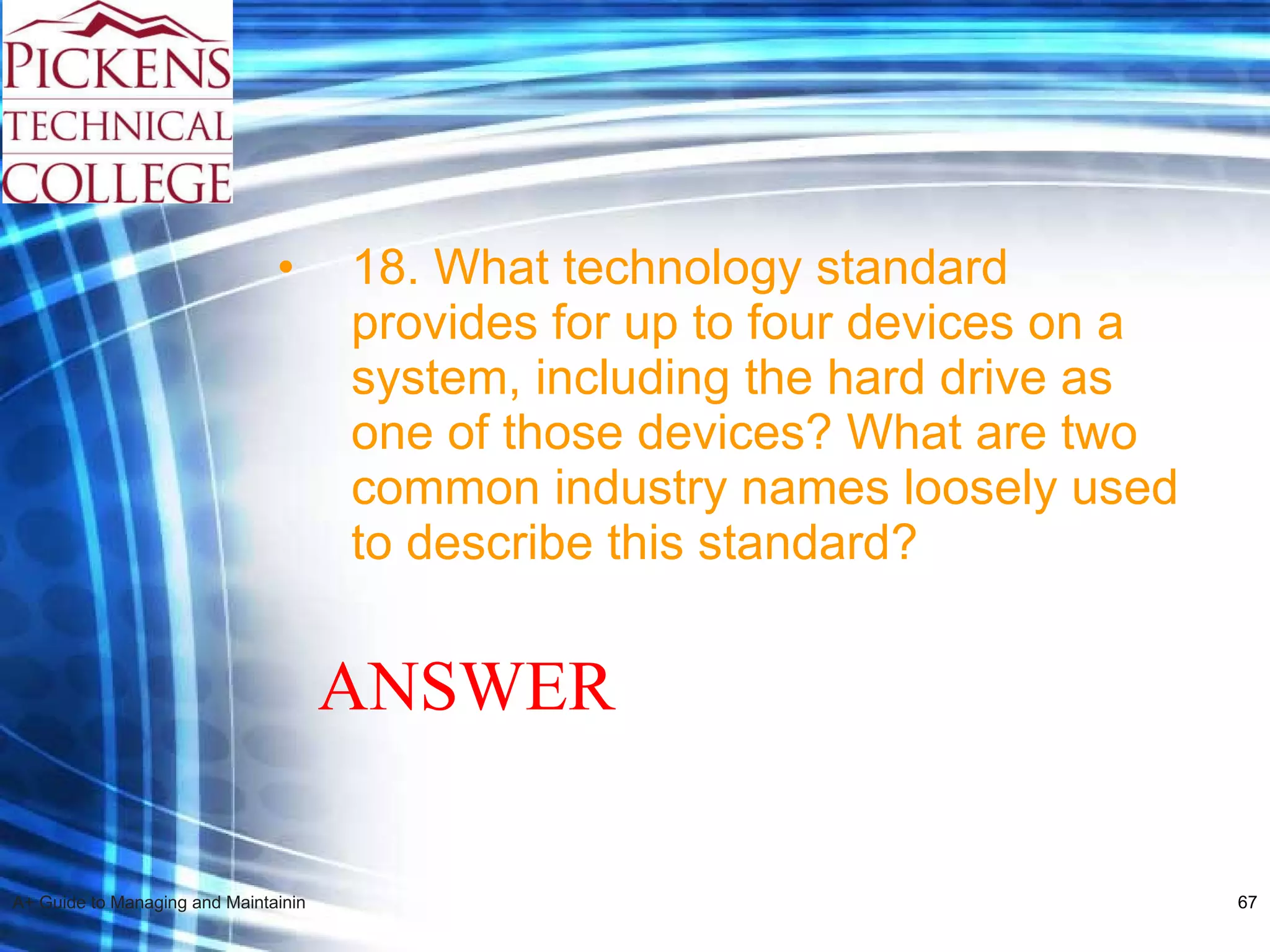 18. What technology standard provides for up to four devices on a system, including the hard drive as one of those devices? What are two common industry names loosely used to describe this standard? ANSWER 