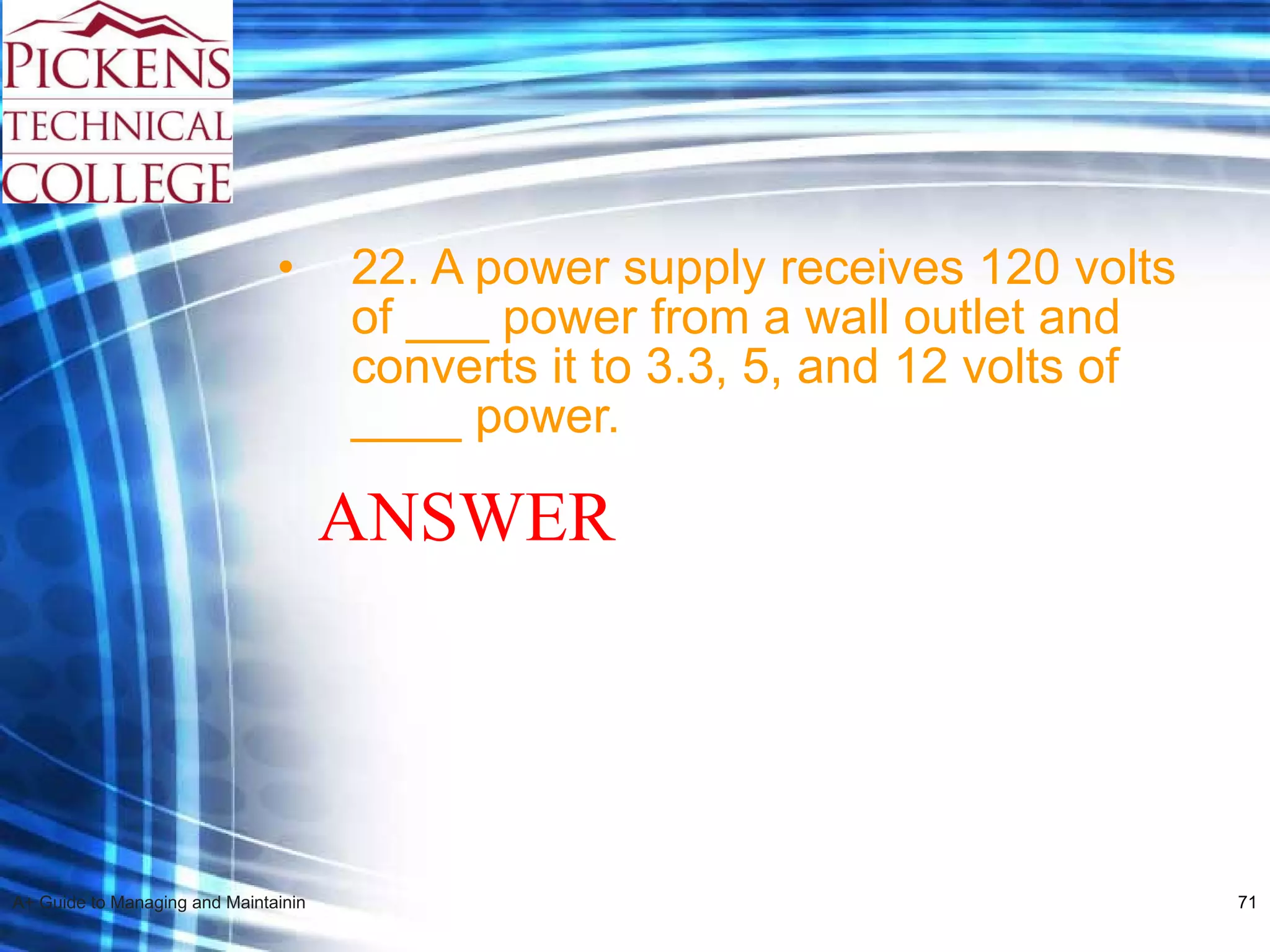22. A power supply receives 120 volts of ___ power from a wall outlet and converts it to 3.3, 5, and 12 volts of ____ power. ANSWER 