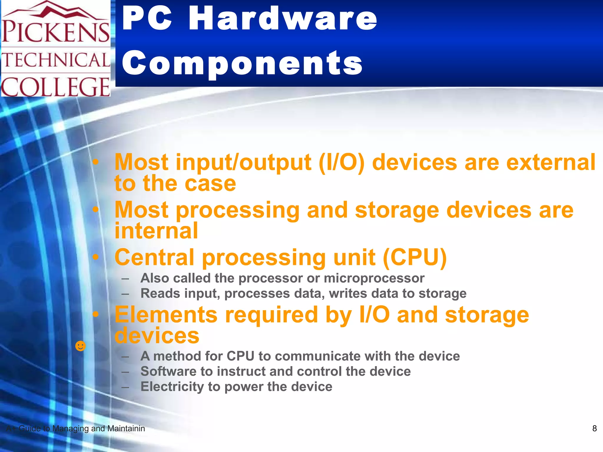 PC Hardware Components Most input/output (I/O) devices are external to the case  Most processing and storage devices are internal Central processing unit (CPU) Also called the processor or microprocessor Reads input, processes data, writes data to storage  Elements required by I/O and storage devices A method for CPU to communicate with the device Software to instruct and control the device Electricity to power the device ☻ 