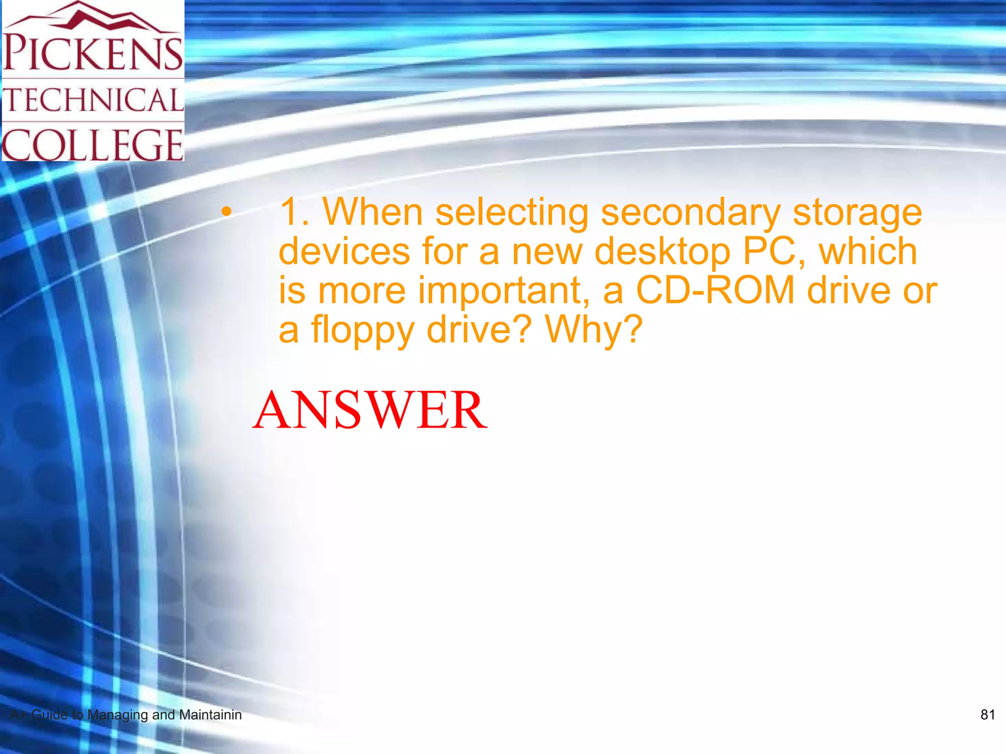 1.  When selecting secondary storage devices for a new desktop PC, which is more important, a CD-ROM drive or a floppy drive? Why?  ANSWER 